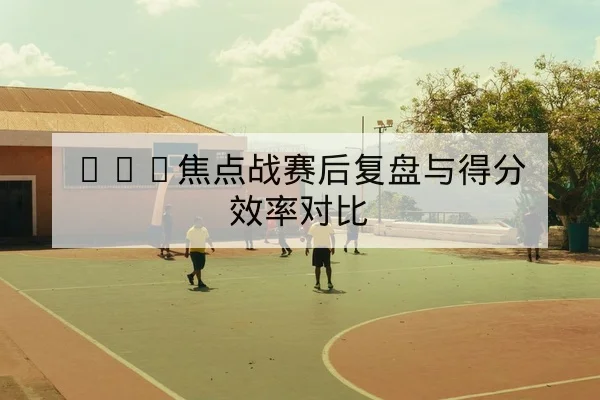 CBA赛后复盘关键回合篮板与失误数据
